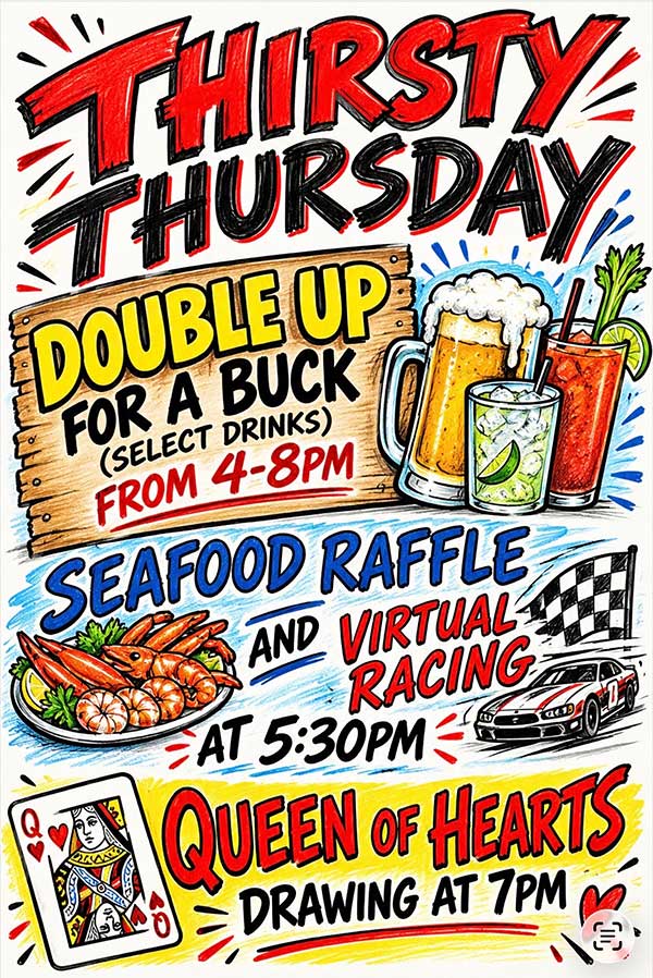 Thirsty Thursday October 29, 2026 Double Up For A Buck, Seafood Raffle, Virtual Racing, Queen of Hearts Drawing. Thursday October 29, 2026.